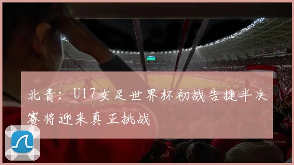 北青：U17女足世界杯初战告捷半决赛将迎来真正挑战
