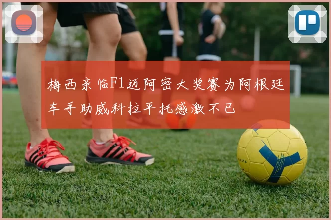 梅西亲临F1迈阿密大奖赛为阿根廷车手助威科拉平托感激不已