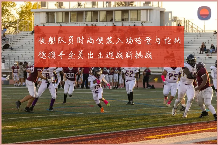 快船队员时尚便装入场哈登与伦纳德携手全员出击迎战新挑战