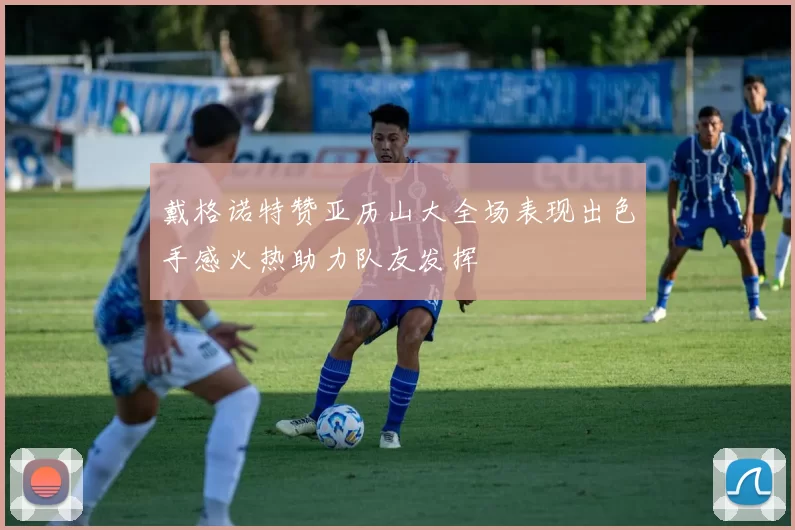 戴格诺特赞亚历山大全场表现出色手感火热助力队友发挥