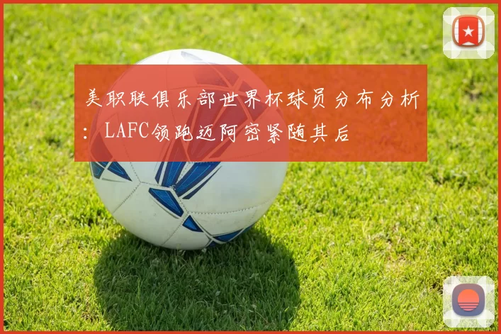 美职联俱乐部世界杯球员分布分析：LAFC领跑迈阿密紧随其后