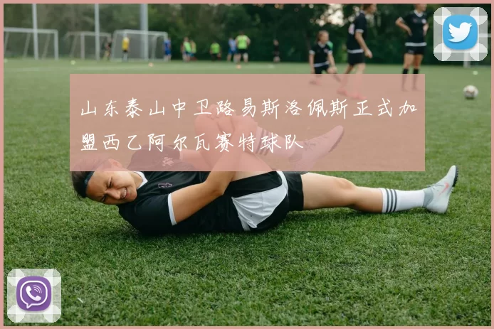 山东泰山中卫路易斯洛佩斯正式加盟西乙阿尔瓦赛特球队