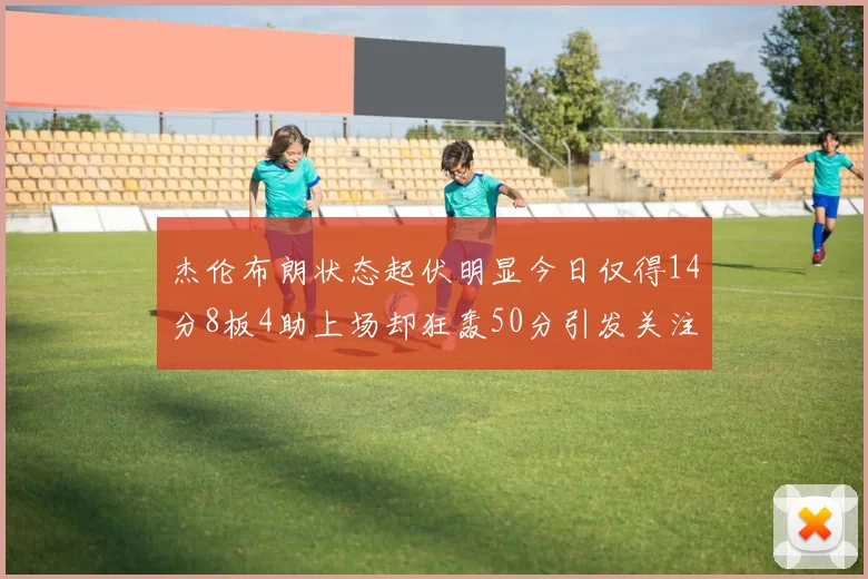 杰伦布朗状态起伏明显今日仅得14分8板4助上场却狂轰50分引发关注