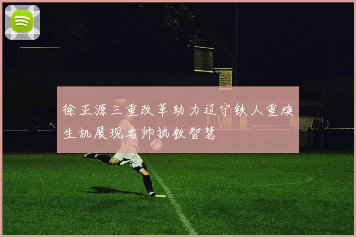徐正源三重改革助力辽宁铁人重焕生机展现名帅执教智慧