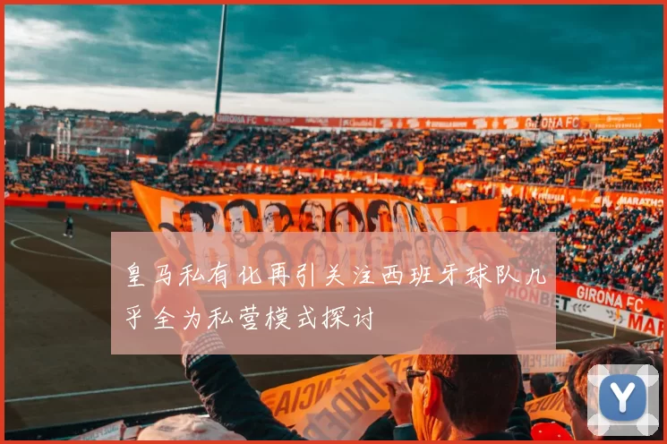 皇马私有化再引关注西班牙球队几乎全为私营模式探讨