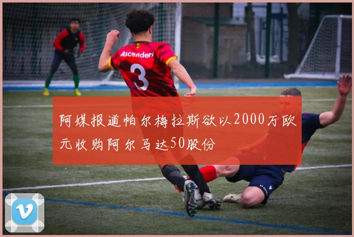 阿媒报道帕尔梅拉斯欲以2000万欧元收购阿尔马达50股份