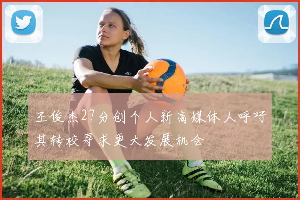 王俊杰27分创个人新高媒体人呼吁其转校寻求更大发展机会