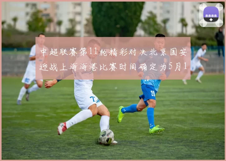 中超联赛第11轮精彩对决北京国安迎战上海海港比赛时间确定为5月10日19点35分