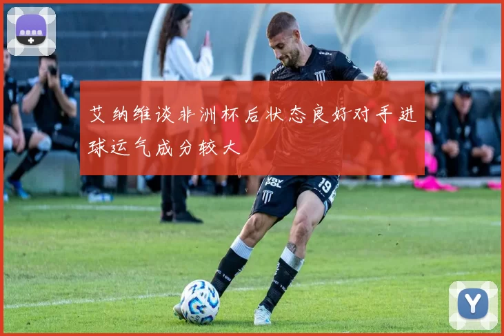 艾纳维谈非洲杯后状态良好对手进球运气成分较大