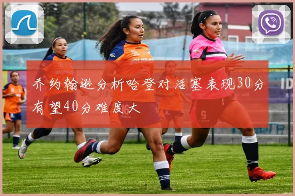 乔约翰逊分析哈登对活塞表现30分有望40分难度大